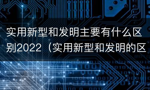 实用新型和发明主要有什么区别2022（实用新型和发明的区别）