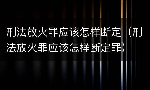 刑法放火罪应该怎样断定（刑法放火罪应该怎样断定罪）