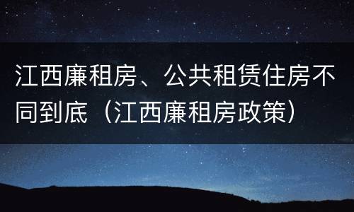 江西廉租房、公共租赁住房不同到底（江西廉租房政策）