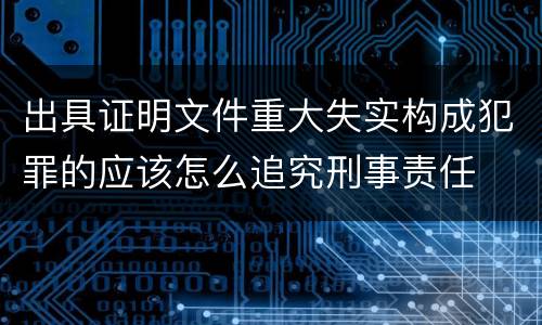出具证明文件重大失实构成犯罪的应该怎么追究刑事责任