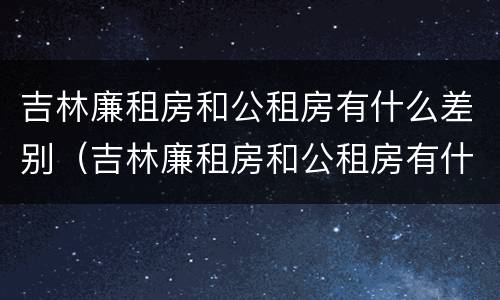吉林廉租房和公租房有什么差别（吉林廉租房和公租房有什么差别嘛）