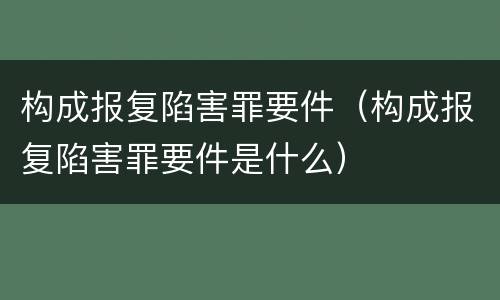 构成报复陷害罪要件（构成报复陷害罪要件是什么）