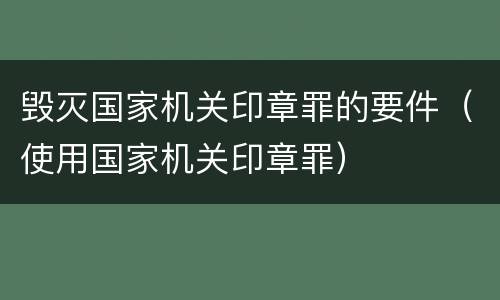 毁灭国家机关印章罪的要件（使用国家机关印章罪）