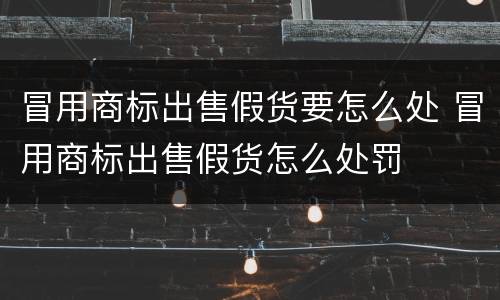 冒用商标出售假货要怎么处 冒用商标出售假货怎么处罚