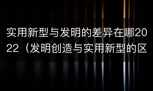 实用新型与发明的差异在哪2022（发明创造与实用新型的区别）