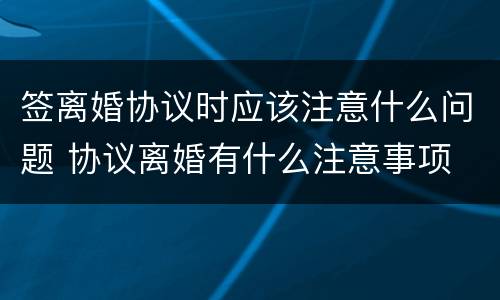 签离婚协议时应该注意什么问题 协议离婚有什么注意事项