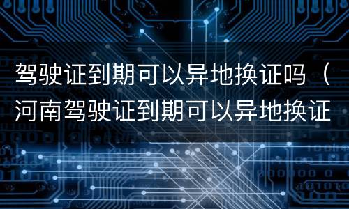 驾驶证到期可以异地换证吗（河南驾驶证到期可以异地换证吗）