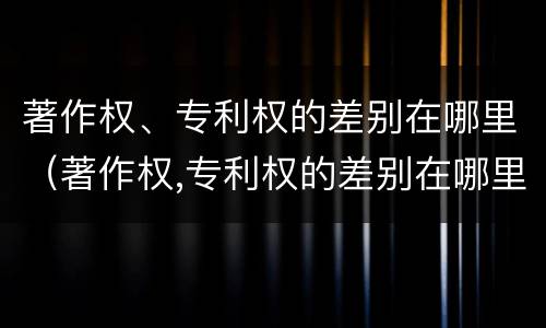著作权、专利权的差别在哪里（著作权,专利权的差别在哪里）