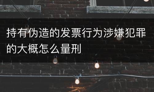 持有伪造的发票行为涉嫌犯罪的大概怎么量刑