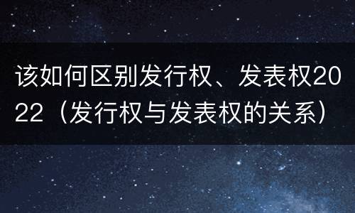该如何区别发行权、发表权2022（发行权与发表权的关系）
