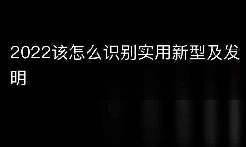 2022该怎么识别实用新型及发明