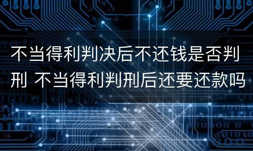 不当得利判决后不还钱是否判刑 不当得利判刑后还要还款吗?