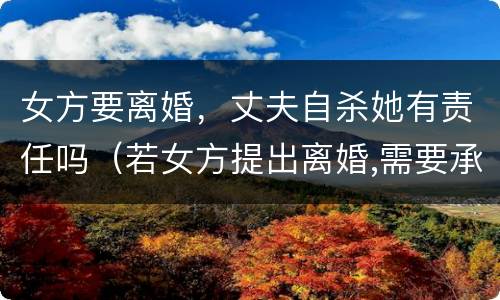 女方要离婚，丈夫自杀她有责任吗（若女方提出离婚,需要承担什么责任?）