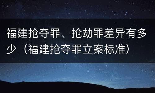 福建抢夺罪、抢劫罪差异有多少（福建抢夺罪立案标准）