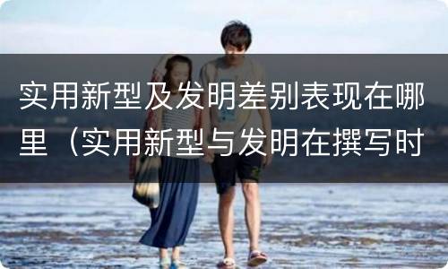 实用新型及发明差别表现在哪里（实用新型与发明在撰写时有区别吗）
