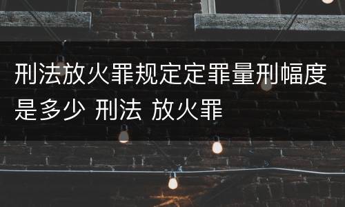 刑法放火罪规定定罪量刑幅度是多少 刑法 放火罪