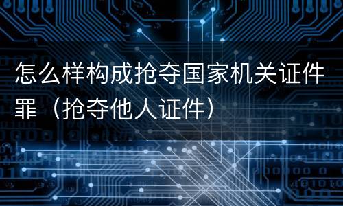 怎么样构成抢夺国家机关证件罪（抢夺他人证件）