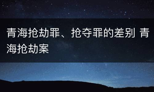 青海抢劫罪、抢夺罪的差别 青海抢劫案