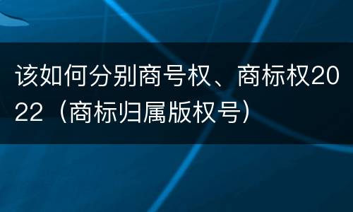 该如何分别商号权、商标权2022（商标归属版权号）