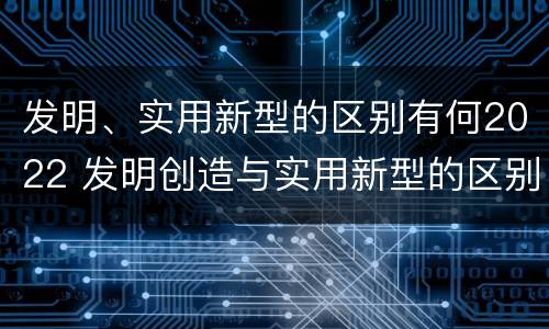 发明、实用新型的区别有何2022 发明创造与实用新型的区别