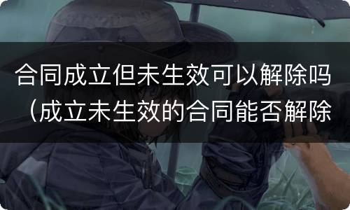 合同成立但未生效可以解除吗（成立未生效的合同能否解除）