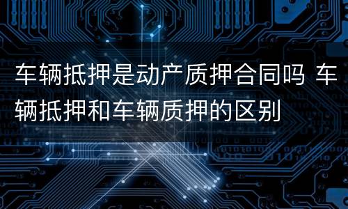 车辆抵押是动产质押合同吗 车辆抵押和车辆质押的区别