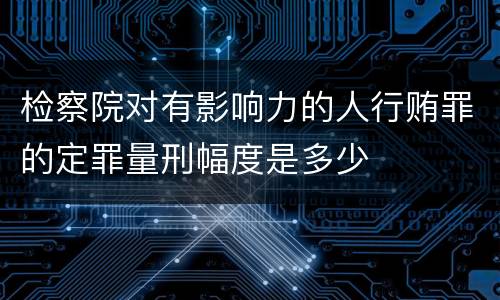 检察院对有影响力的人行贿罪的定罪量刑幅度是多少