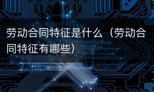 劳动合同特征是什么（劳动合同特征有哪些）