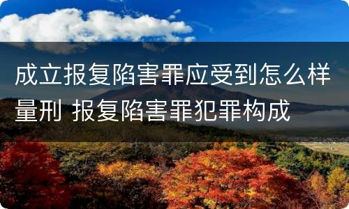 成立报复陷害罪应受到怎么样量刑 报复陷害罪犯罪构成