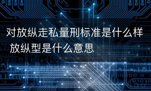 对放纵走私量刑标准是什么样 放纵型是什么意思