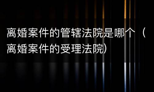 离婚案件的管辖法院是哪个（离婚案件的受理法院）