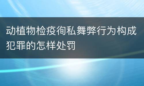 动植物检疫徇私舞弊行为构成犯罪的怎样处罚