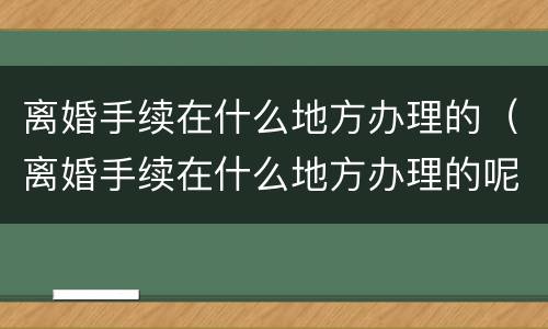 离婚手续在什么地方办理的（离婚手续在什么地方办理的呢）