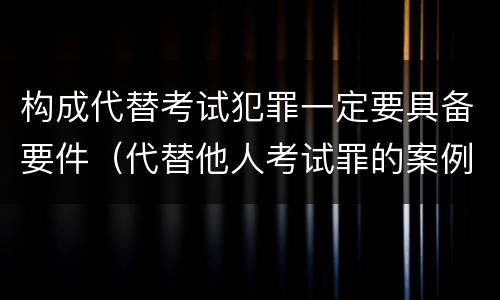 构成代替考试犯罪一定要具备要件（代替他人考试罪的案例分析）