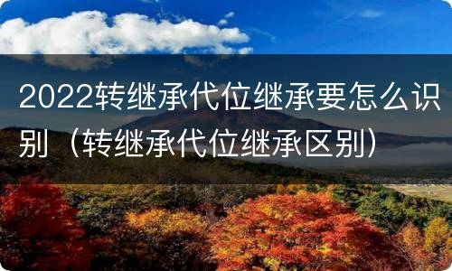 2022转继承代位继承要怎么识别（转继承代位继承区别）