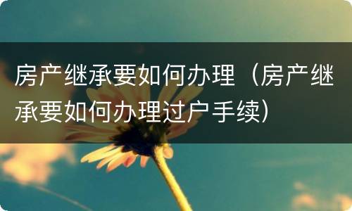 房产继承要如何办理（房产继承要如何办理过户手续）