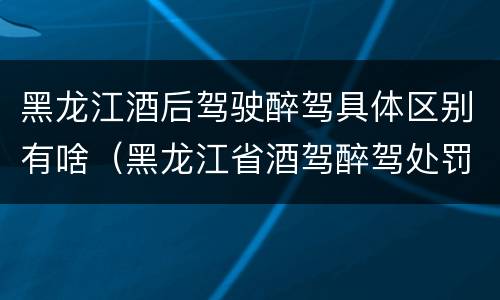 黑龙江酒后驾驶醉驾具体区别有啥（黑龙江省酒驾醉驾处罚标准）