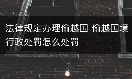 法律规定办理偷越国 偷越国境行政处罚怎么处罚