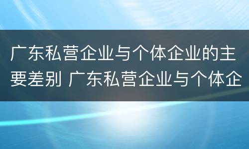广东私营企业与个体企业的主要差别 广东私营企业与个体企业的主要差别在于