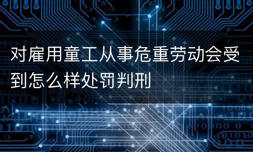 对雇用童工从事危重劳动会受到怎么样处罚判刑