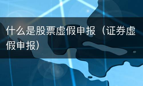 什么是股票虚假申报（证券虚假申报）