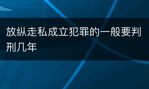 放纵走私成立犯罪的一般要判刑几年