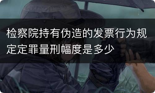 检察院持有伪造的发票行为规定定罪量刑幅度是多少