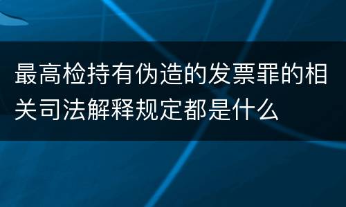 最高检持有伪造的发票罪的相关司法解释规定都是什么