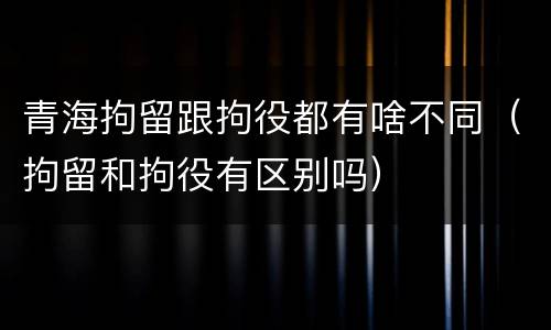 青海拘留跟拘役都有啥不同（拘留和拘役有区别吗）