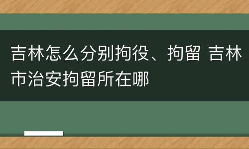 吉林怎么分别拘役、拘留 吉林市治安拘留所在哪