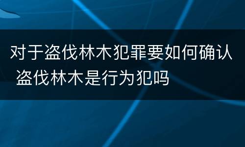 对于盗伐林木犯罪要如何确认 盗伐林木是行为犯吗