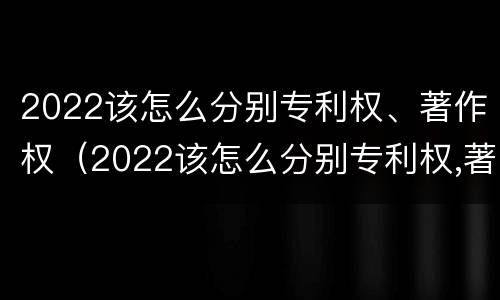 2022该怎么分别专利权、著作权（2022该怎么分别专利权,著作权是否合法）