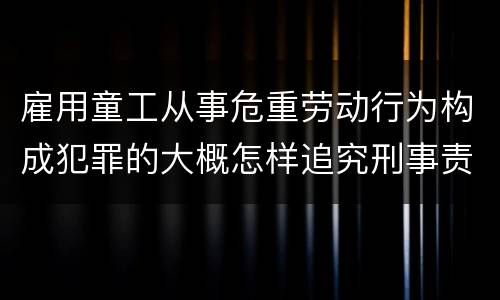 雇用童工从事危重劳动行为构成犯罪的大概怎样追究刑事责任
