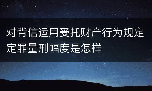 对背信运用受托财产行为规定定罪量刑幅度是怎样